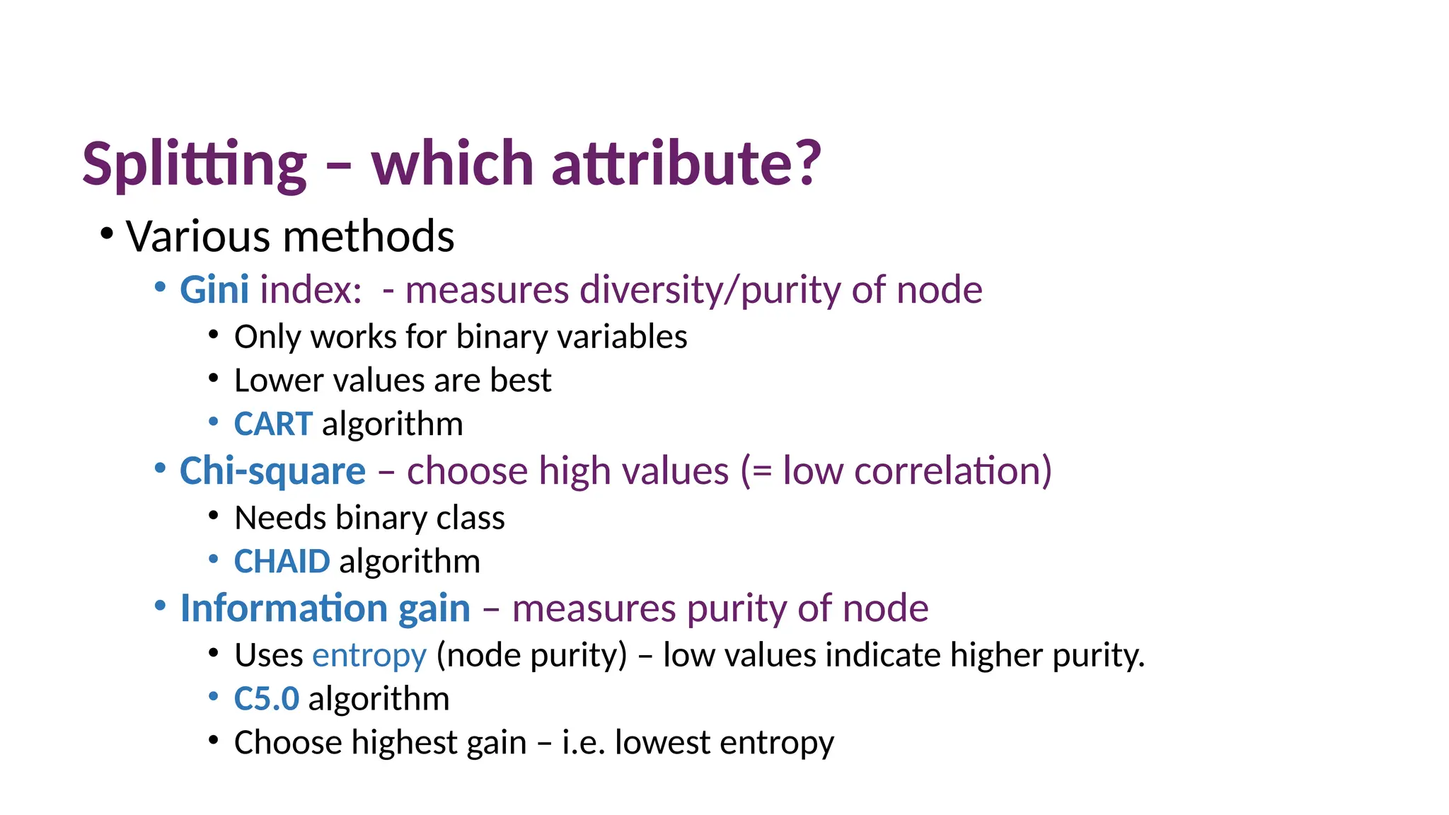 Splitting – which attribute?
• Various methods
• Gini index: - measures diversity/purity of node
• Only works for binary variables
• Lower values are best
• CART algorithm
• Chi-square – choose high values (= low correlation)
• Needs binary class
• CHAID algorithm
• Information gain – measures purity of node
• Uses entropy (node purity) – low values indicate higher purity.
• C5.0 algorithm
• Choose highest gain – i.e. lowest entropy
© The Robert Gordon University
 