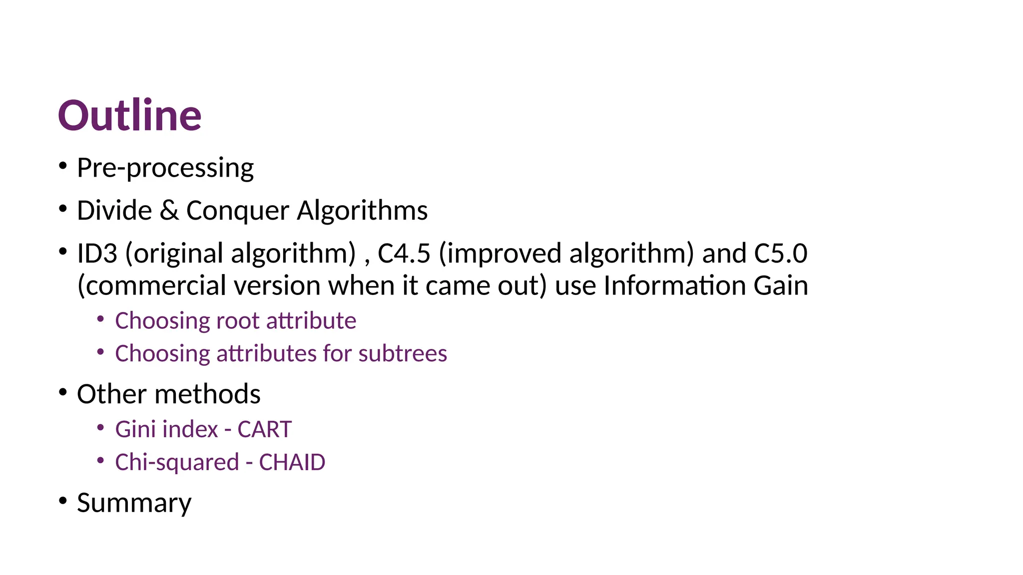 Outline
• Pre-processing
• Divide & Conquer Algorithms
• ID3 (original algorithm) , C4.5 (improved algorithm) and C5.0
(commercial version when it came out) use Information Gain
• Choosing root attribute
• Choosing attributes for subtrees
• Other methods
• Gini index - CART
• Chi-squared - CHAID
• Summary
 