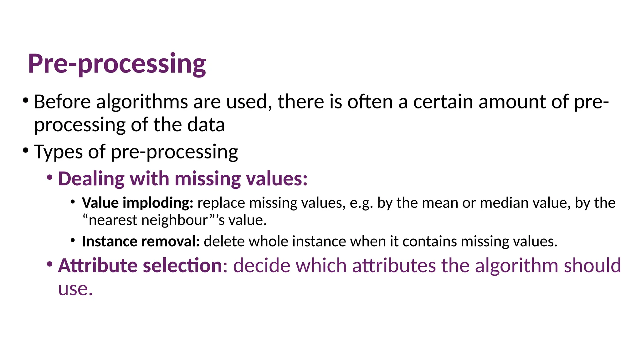 Pre-processing
• Before algorithms are used, there is often a certain amount of pre-
processing of the data
• Types of pre-processing
• Dealing with missing values:
• Value imploding: replace missing values, e.g. by the mean or median value, by the
“nearest neighbour”’s value.
• Instance removal: delete whole instance when it contains missing values.
• Attribute selection: decide which attributes the algorithm should
use.
© The Robert Gordon University
 