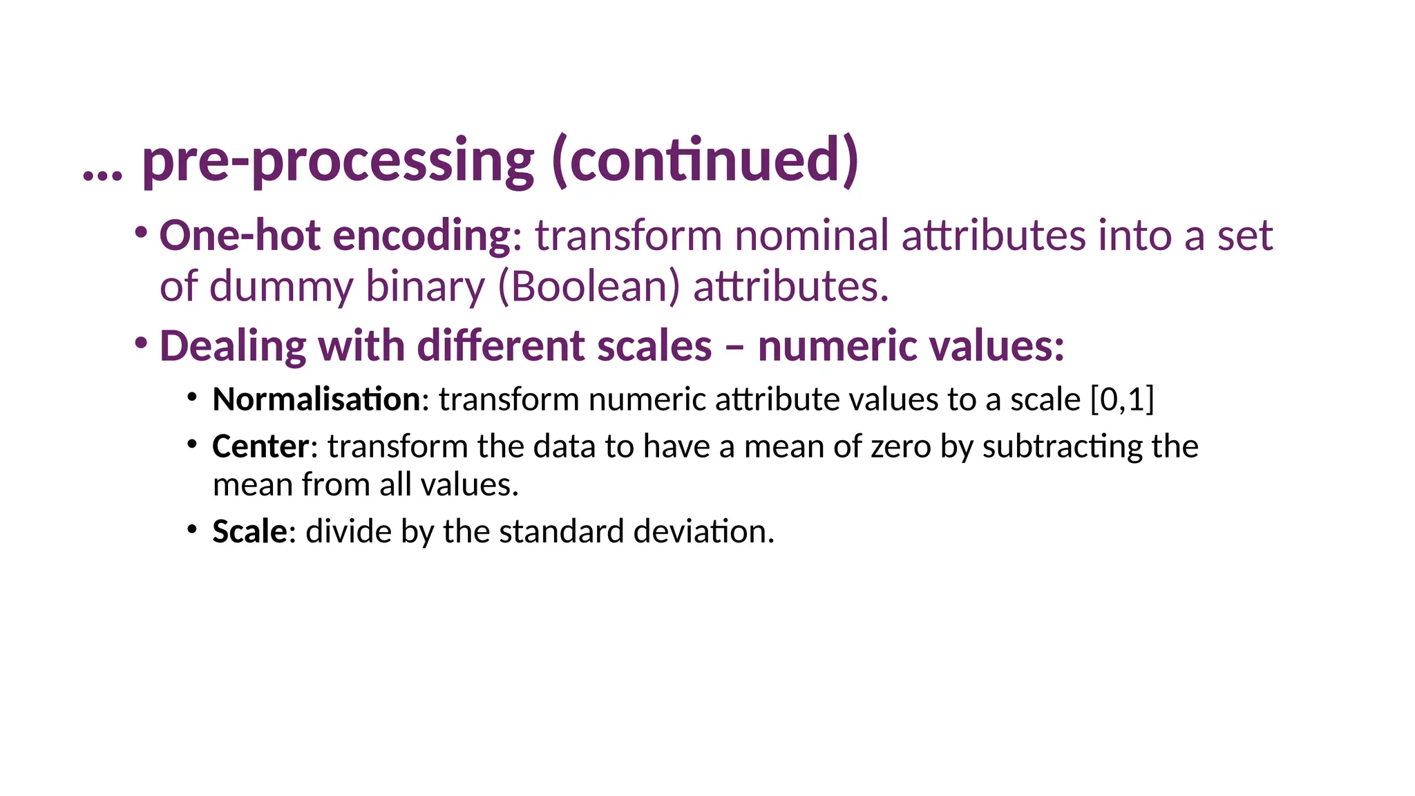 10 March 2025 4
… pre-processing (continued)
• One-hot encoding: transform nominal attributes into a set
of dummy binary (Boolean) attributes.
• Dealing with different scales – numeric values:
• Normalisation: transform numeric attribute values to a scale [0,1]
• Center: transform the data to have a mean of zero by subtracting the
mean from all values.
• Scale: divide by the standard deviation.
 