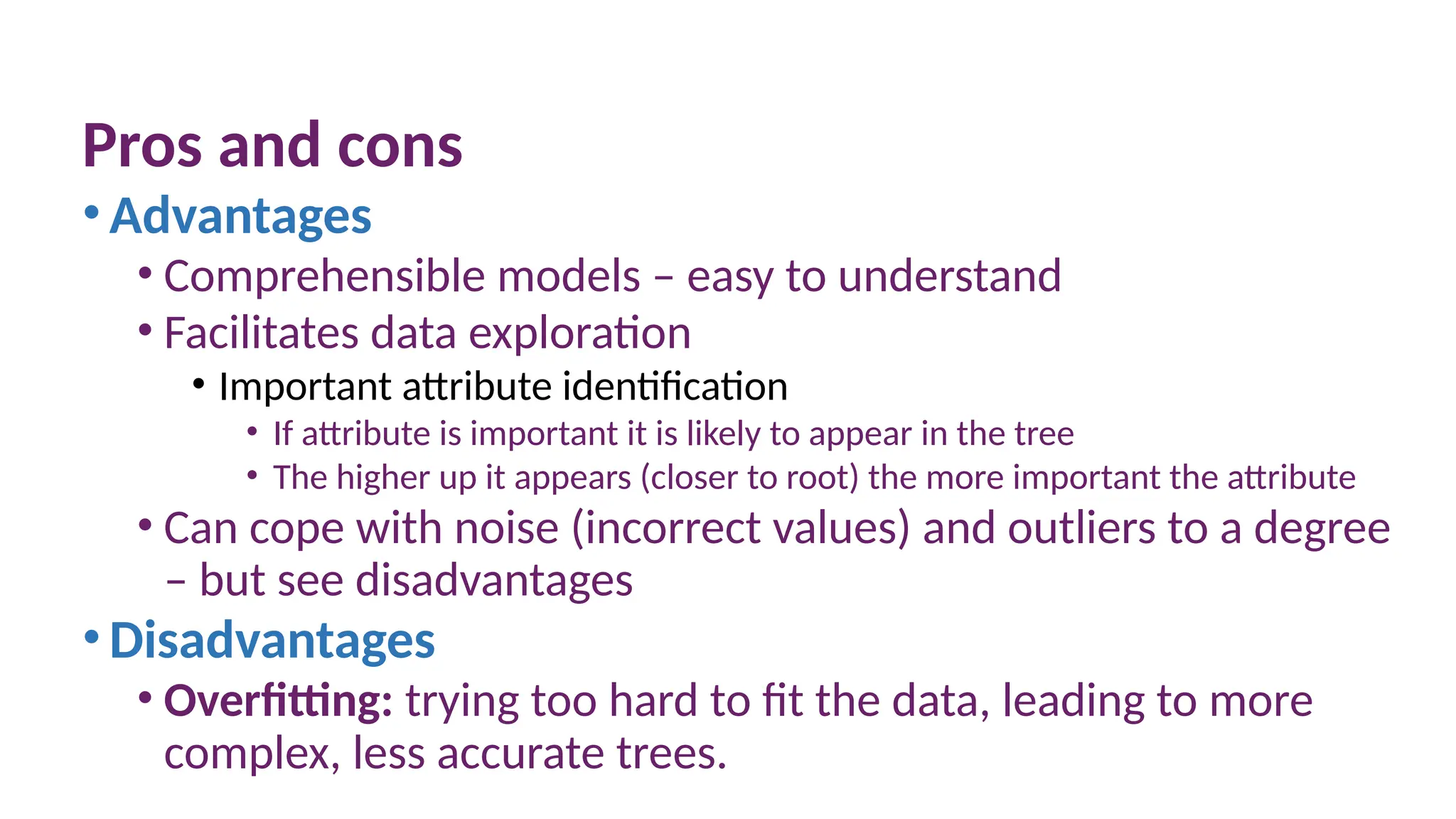 Pros and cons
•Advantages
• Comprehensible models – easy to understand
• Facilitates data exploration
• Important attribute identification
• If attribute is important it is likely to appear in the tree
• The higher up it appears (closer to root) the more important the attribute
• Can cope with noise (incorrect values) and outliers to a degree
– but see disadvantages
•Disadvantages
• Overfitting: trying too hard to fit the data, leading to more
complex, less accurate trees.
 