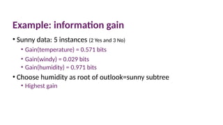 Example: information gain
• Sunny data: 5 instances (2 Yes and 3 No)
• Gain(temperature) = 0.571 bits
• Gain(windy) = 0.029 bits
• Gain(humidity) = 0.971 bits
• Choose humidity as root of outlook=sunny subtree
• Highest gain
 