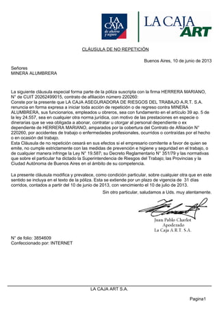 CLÁUSULA DE NO REPETICIÓN
Buenos Aires, 10 de junio de 2013
Señores
MINERA ALUMBRERA
La siguiente cláusula especial forma parte de la póliza suscripta con la firma HERRERA MARIANO,
N° de CUIT 20262499015, contrato de afiliación número 220260:
Conste por la presente que LA CAJA ASEGURADORA DE RIESGOS DEL TRABAJO A.R.T. S.A.
renuncia en forma expresa a iniciar toda acción de repetición o de regreso contra MINERA
ALUMBRERA, sus funcionarios, empleados u obreros, sea con fundamento en el artículo 39 ap. 5 de
la ley 24.557, sea en cualquier otra norma jurídica, con motivo de las prestaciones en especie o
dinerarias que se vea obligada a abonar, contratar u otorgar al personal dependiente o ex
dependiente de HERRERA MARIANO, amparados por la cobertura del Contrato de Afiliación N°
220260, por accidentes de trabajo o enfermedades profesionales, ocurridos o contraídas por el hecho
o en ocasión del trabajo.
Esta Cláusula de no repetición cesará en sus efectos si el empresario comitente a favor de quien se
emite, no cumple estrictamente con las medidas de prevención e higiene y seguridad en el trabajo, o
de cualquier manera infringe la Ley N° 19.587; su Decreto Reglamentario N° 351/79 y las normativas
que sobre el particular ha dictado la Superintendencia de Riesgos del Trabajo; las Provincias y la
Ciudad Autónoma de Buenos Aires en el ámbito de su competencia.
La presente cláusula modifica y prevalece, como condición particular, sobre cualquier otra que en este
sentido se incluya en el texto de la póliza. Esta se extiende por un plazo de vigencia de 31 días
corridos, contados a partir del 10 de junio de 2013, con vencimiento el 10 de julio de 2013.
Sin otro particular, saludamos a Uds. muy atentamente.
N° de folio: 3854609
Confeccionado por: INTERNET
Pagina1
LA CAJA ART S.A.
 
