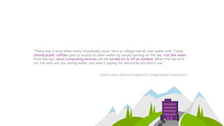”There was a time when every household, town, farm or village had its own water well. Today,
shared public utilities give us access to clean water by simply turning on the tap. Just like water
from the tap, cloud computing services can be turned on or off as needed. When the tap isn't
on, not only are you saving water, you aren't paying for resources you don't use.”
VivekKundra,(former)FederalCIO, UnitedStatesGovernment
 
