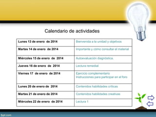 Calendario de actividades
Lunes 13 de enero de 2014 Bienvenida a la unidad y objetivos
Martes 14 de enero de 2014 Importante y cómo consultar el material
Miércoles 15 de enero de 2014 Autoevaluación diagnóstica.
Jueves 16 de enero de 2014 Lectura remedial
Viernes 17 de enero de 2014 Ejercicio complementario
Instrucciones para participar en el foro
Lunes 20 de enero de 2014 Contenidos habilidades críticas
Martes 21 de enero de 2014 Contenidos habilidades creativas
Miércoles 22 de enero de 2014 Lectura 1
 