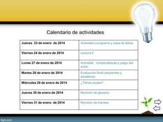 Calendario de actividades
Jueves 23 de enero de 2014 Actividad crucigrama y sopa de letras
Viernes 24 de enero de 2014 Lectura 2
Lunes 27 de enero de 2014 Actividad rompecabezas y juego del
avión .
Martes 28 de enero de 2014 Evaluación final (serpientes y
escaleras)
Miércoles 29 de enero de 2014 ¿Tienes dudas?
Jueves 30 de enero de 2014 Revisión de glosario.
Viernes 31 de enero de 2014 Revisión de fuentes.
 