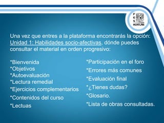 Una vez que entres a la plataforma encontrarás la opción:
Unidad 1: Habilidades socio-afectivas, dónde puedes
consultar el material en orden progresivo:
*Bienvenida
*Objetivos
*Autoevaluación
*Lectura remedial
*Ejercicios complementarios
*Contenidos del curso
*Lectuas
*Participación en el foro
*Errores más comunes
*Evaluación final
*¿Tienes dudas?
*Glosario.
*Lista de obras consultadas.
 