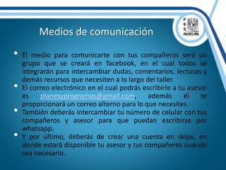 • El medio para comunicarte con tus compañeros será un
grupo que se creará en facebook, en el cual todos se
integrarán para intercambiar dudas, comentarios, lecturas y
demás recursos que necesiten a lo largo del taller.
• El correo electrónico en el cual podrás escribirle a tu asesor
es planesyprogramas@gmail.com, además él te
proporcionará un correo alterno para lo que necesites.
• También deberás intercambiar tu número de celular con tus
compañeros y asesor para que puedan escribirse por
whatsapp.
• Y por último, deberás de crear una cuenta en skipe, en
donde estará disponible tu asesor y tus compañeros cuando
sea necesario.
Medios de comunicación
 