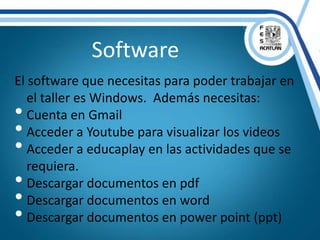 Software
El software que necesitas para poder trabajar en
el taller es Windows. Además necesitas:
• Cuenta en Gmail
• Acceder a Youtube para visualizar los videos
• Acceder a educaplay en las actividades que se
requiera.
• Descargar documentos en pdf
• Descargar documentos en word
• Descargar documentos en power point (ppt)
 
