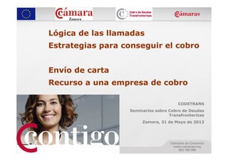 Lógica de las llamadas
Estrategias para conseguir el cobro


Envío de carta
Recurso a una empresa de cobro

                                       CODETRANS
                  Seminarios sobre Cobro de Deudas
                                   Transfronterizas
                       Zamora, 31 de Mayo de 2012
 