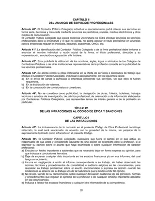 CAPITULO II
DEL ANUNCIO DE SERVICIOS PROFESIONALES
Artículo 40º. El Contador Público Colegiado individual o asociadamente podrá ofrecer sus servicios en
forma seria, decorosa y mesurada mediante anuncios en periódicos, revistas, medios electrónicos y otros
medios de comunicación.
El Contador Público Colegiado que ejerza docencia universitaria no podrá efectuar anuncios de servicios
profesionales para la enseñanza y el que no ejerza, no podrá asociar el título profesional en anuncios
para la enseñanza regular en institutos, escuelas, academias, ONGs, etc.
Artículo 41º. La identificación del Contador Público Colegiado o de la firma profesional debe limitarse a
anunciar el nombre individual o razón social de la firma, el título profesional, dirección y su
representación, asociación o agrupación si la hubiere.
Artículo 42º. Esta prohibida la utilización de los nombres, siglas, logos o símbolos de los Colegios de
Contadores Públicos o de otras instituciones representativas de la profesión contable en la publicidad de
los servicios profesionales.
Artículo 43º. Se atenta contra la ética profesional en la oferta de servicios o solicitudes de trabajo que
efectúe el Contador Público Colegiado, individual o asociadamente, en los siguientes casos:
a) En el envío de cartas o curriculas a empresas ofreciendo sus servicios, sin que ellos le fueran
requeridos,
b) En la distribución de volantes,
c) En la contratación de comisionistas o corredores,
Artículo 44º. No se considera como publicidad, la divulgación de obras, folletos, boletines, trabajos
técnicos o estudios de investigación, de práctica profesional, de orientación o de información elaborados
por Contadores Públicos Colegiados, que representen temas de interés general o de la profesión en
particular.
TÍTULO IV
DE LAS INFRACCIONES AL CÓDIGO DE ÉTICA Y SANCIONES
CAPITULO I
DE LAS INFRACCIONES
Artículo 45º. La inobservancia de lo normado en el presente Código de Etica Profesional constituye
infracción, la cual será sancionada de acuerdo con la gravedad de la misma, sin perjuicio de lo
expresamente tipificado como infracción en el presente Código.
Artículo 46º. El Contador Público Colegiado, cualquiera que fuera el campo en el que actúa, es
responsable de sus actos y considerado causante de una acción de descrédito para la profesión, si al
expresar su opinión sobre el asunto que haya examinado o sobre cualquier información de carácter
profesional:
a) Encubra un hecho importante a sabiendas que es necesario dejar en forma expresa su opinión, para
que induzca a conclusiones herradas.
b) Deje de expresar cualquier dato importante en los estados financieros y/o en sus informes, del cual
tenga conocimiento.
c) Incurra en negligencia a emitir el informe correspondiente a su trabajo, sin haber observado las
normas, técnicas y procedimientos de contabilidad o auditoria exigidos en las circunstancias, para
respaldar su trabajo profesional sobre el asunto encomendado o expresa su opinión cuando las
limitaciones al alcance de su trabajo son de tal naturaleza que le limiten emitir tal opinión.
d) No revele, siendo de su conocimiento, sobre cualquier desviación sustancial de los principios, normas
y procedimientos que regulan el ejercicio de la profesión o de cualquier omisión importante aplicable
en las circunstancias.
e) Induzca a falsear los estados financieros y cualquier otra información de su competencia.
10
 
