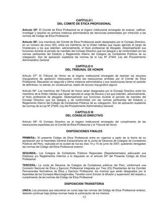 CAPÍTULO I
DEL COMITÉ DE ÉTICA PROFESIONAL
Artículo 55º. El Comité de Ética Profesional es el órgano institucional encargado de evaluar, calificar,
investigar y resolver en primera instancia administrativa las denuncias presentadas por infracción a las
normas del Código de Ética Profesional.
Artículo 56º. Los miembros del Comité de Ética Profesional serán designados por el Consejo Directivo,
en un número de cinco (05), entre los miembros de la Orden hábiles que hayan ejercido el cargo de
Vicedecano y los que ostenten, adicionalmente, el título profesional de Abogado. Desempeñarán sus
funciones durante el período de mandato del Consejo Directivo que los designe y de conformidad con las
normas pertinentes del Estatuto y Reglamento Interno del Colegios de Contadores Públicos de su
colegiación. Son de aplicación supletoria las normas de la Ley Nº 27444, Ley del Procedimiento
Administrativo General.
CAPÍTULO II
DEL TRIBUNAL DE HONOR
Artículo 57º. El Tribunal de Honor es el órgano institucional encargado de resolver los recursos
impugnativos de apelación interpuestos contra las resoluciones emitidas por el Comité de Ética
Profesional. Resuelven en segunda y última instancia administrativa y sus resoluciones tienen el carácter
de definitivas; no siendo, en consecuencia, objeto de recurso impugnativo alguno.
Artículo 58º. Los miembros del Tribunal de Honor serán designados por el Consejo Directivo entre los
miembros de la Orden hábiles que hayan ejercido el cargo de Decano y los que ostenten, adicionalmente,
el título profesional de abogado. Desempeñarán sus funciones durante el período de mandato del
Consejo Directivo que los designe y de conformidad con las normas pertinentes del Estatuto y
Reglamento Interno del Colegio de Contadores Públicos de su colegiación. Son de aplicación supletoria
las normas de la Ley Nº 27444, Ley del Procedimiento Administrativo General.
CAPÍTULO III
DEL CONSEJO DIRECTIVO
Artículo 59º. El Consejo Directivo es el órgano institucional encargado del cumplimiento de las
resoluciones expedidas por el Comité de Ética Profesional y el Tribunal de Honor.
DISPOSICIONES FINALES
PRIMERA.- El presente Código de Etica Profesional entra en vigencia a partir de la fecha de su
aprobación por la Asamblea General Extraordinaria de la Junta de Decanos de Colegios de Contadores
Públicos del Perú, realizada en la ciudad de Ica los días 14 y 15 de junio de 2007; quedando derogadas
las normas del Código del Etica Profesional anterior.
SEGUNDA.- Los Colegios de Contadores Públicos Regionales (Departamentales) adecuarán sus
Estatutos y/o Reglamentos Internos a lo dispuesto en el artículo 54º del Presente Código de Etica
Profesional.
TERCERA.- La Junta de Decanos de Colegios de Contadores públicos del Perú, conformará una
Comisión Nacional de Ética y Ejercicio Profesional integrada por Tres (03) Presidentes de los Comités
Permanentes Normativos de Ética y Ejercicio Profesional, los mismos que serán designados por la
Asamblea de los Consejos Macroregionales. Tendrán como función la difusión y supervisión del respeto y
cumplimiento de las normas del Código de Ética Profesional.
DISPOSICION TRANSITORIA
UNICA. Los procesos que estuvieran en curso bajo las normas del Código de Etica Profesional anterior,
deberán continuar bajo dichas normas hasta la culminación de los mismos.
12
 