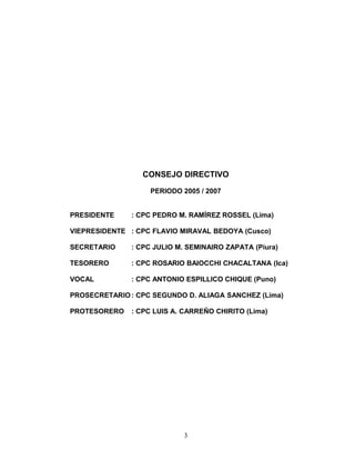 CONSEJO DIRECTIVO
PERIODO 2005 / 2007
PRESIDENTE : CPC PEDRO M. RAMÍREZ ROSSEL (Lima)
VIEPRESIDENTE : CPC FLAVIO MIRAVAL BEDOYA (Cusco)
SECRETARIO : CPC JULIO M. SEMINAIRO ZAPATA (Piura)
TESORERO : CPC ROSARIO BAIOCCHI CHACALTANA (Ica)
VOCAL : CPC ANTONIO ESPILLICO CHIQUE (Puno)
PROSECRETARIO : CPC SEGUNDO D. ALIAGA SANCHEZ (Lima)
PROTESORERO : CPC LUIS A. CARREÑO CHIRITO (Lima)
3
 