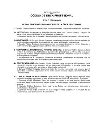 DISPOSICIÓN TRANSITORIA
Única
CÓDIGO DE ETICA PROFESIONAL
TITULO PRELIMINAR
DE LOS PRINCIPIOS FUNDAMENTALES DE LA ÉTICA PROFESIONAL
El Contador Público Colegiado, deberá cumplir obligatoriamente los Principios Fundamentales siguientes:
1.- INTEGRIDAD.- El principio de Integridad impone sobre todo Contador Público Colegiado, la
obligación de ser justo y honesto en sus relaciones profesionales.
La Integridad obliga a que el Contador Público Colegiado, sea probo e intachable en todos sus actos.
2.- OBJETIVIDAD.- El Contador Público Colegiado, no debe permitir que los favoritismos, conflictos de
interés o la influencia indebida de otros elimine sus juicios profesionales o de negocios.
El Contador Público Colegiado, debe actuar siempre con independencia en su manera de pensar y
sentir, manteniendo sus posiciones sin admitir la intervención de terceros.
3.- COMPETENCIA PROFESIONAL Y DEBIDO CUIDADO.- El Contador Público Colegiado, tiene
el deber de mantener sus habilidades y conocimientos profesionales en el más alto nivel, para
asegurar que el cliente o empleador reciba un servicio profesional competente basado en la práctica,
técnicas y legislación vigente.
El mantenimiento de la Competencia Profesional requiere de conocimientos actualizados y de un
entendimiento adecuado a las técnicas y normas profesionales.
4.- CONFIDENCIALIDAD.- El Contador Público Colegiado, debe respetar la confidencialidad de la
información obtenida como resultado de sus relaciones profesionales, y no debe revelar esa
información a terceros, salvo que exista un deber legal o profesional.
El Contador Público Colegiado, debe tomar todas las medidas necesarias para asegurar que el
equipo bajo su control y las personas de las cuales obtiene asesoría o apoyo, respeten el deber de
Confidencialidad.
5.- COMPORTAMIENTO PROFESIONAL.- El Contador Público Colegiado, debe cumplir en forma
obligatoria las leyes y reglamentos, y debe rechazar cualquier acción que desacredite a la profesión.
El Contador Público Colegiado, debe ser honesto y sincero y no debe realizar afirmaciones
exageradas sobre los servicios que pueden ofrecer, las calificaciones que posee, o la experiencia
obtenida.
El Contador Público Colegiado, debe tratar a su Colega con consideración, deferencia y
manifestaciones de cortesía.
El Contador Público, debe colaborar con sus Colegas u otras personas en la difusión de los
conocimientos, para la consecución de un mismo fin.
5
 