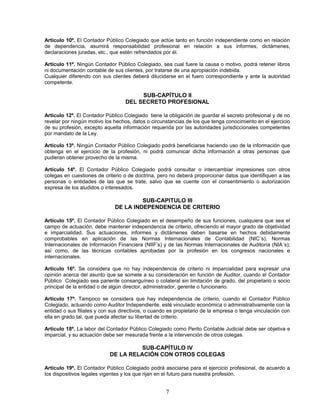 Artículo 10º. El Contador Público Colegiado que actúe tanto en función independiente como en relación
de dependencia, asumirá responsabilidad profesional en relación a sus informes, dictámenes,
declaraciones juradas, etc., que estén refrendados por él.
Artículo 11º. Ningún Contador Público Colegiado, sea cual fuere la causa o motivo, podrá retener libros
ni documentación contable de sus clientes, por tratarse de una apropiación indebida.
Cualquier diferendo con sus clientes deberá dilucidarse en el fuero correspondiente y ante la autoridad
competente.
SUB-CAPÍTULO II
DEL SECRETO PROFESIONAL
Artículo 12º. El Contador Público Colegiado tiene la obligación de guardar el secreto profesional y de no
revelar por ningún motivo los hechos, datos o circunstancias de los que tenga conocimiento en el ejercicio
de su profesión, excepto aquella información requerida por las autoridades jurisdiccionales competentes
por mandato de la Ley.
Artículo 13º. Ningún Contador Público Colegiado podrá beneficiarse haciendo uso de la información que
obtenga en el ejercicio de la profesión, ni podrá comunicar dicha información a otras personas que
pudieran obtener provecho de la misma.
Artículo 14º. El Contador Público Colegiado podrá consultar o intercambiar impresiones con otros
colegas en cuestiones de criterio o de doctrina, pero no deberá proporcionar datos que identifiquen a las
personas o entidades de las que se trate, salvo que se cuente con el consentimiento o autorización
expresa de los aludidos o interesados.
SUB-CAPITULO III
DE LA INDEPENDENCIA DE CRITERIO
Artículo 15º. El Contador Público Colegiado en el desempeño de sus funciones, cualquiera que sea el
campo de actuación, debe mantener independencia de criterio, ofreciendo el mayor grado de objetividad
e imparcialidad. Sus actuaciones, informes y dictámenes deben basarse en hechos debidamente
comprobables en aplicación de las Normas Internacionales de Contabilidad (NIC´s), Normas
Internacionales de Información Financiera (NIIF’s) y de las Normas Internacionales de Auditoría (NIA´s);
así como, de las técnicas contables aprobadas por la profesión en los congresos nacionales e
internacionales.
Artículo 16º. Se considera que no hay independencia de criterio ni imparcialidad para expresar una
opinión acerca del asunto que se somete a su consideración en función de Auditor, cuando el Contador
Público Colegiado sea pariente consanguíneo o colateral sin limitación de grado, del propietario o socio
principal de la entidad o de algún director, administrador, gerente o funcionario.
Artículo 17º. Tampoco se considera que hay independencia de criterio, cuando el Contador Público
Colegiado, actuando como Auditor Independiente, esté vinculado económica o administrativamente con la
entidad o sus filiales y con sus directivos, o cuando es propietario de la empresa o tenga vinculación con
ella en grado tal, que pueda afectar su libertad de criterio.
Artículo 18º. La labor del Contador Público Colegiado como Perito Contable Judicial debe ser objetiva e
imparcial, y su actuación debe ser mesurada frente a la intervención de otros colegas.
SUB-CAPÍTULO IV
DE LA RELACIÓN CON OTROS COLEGAS
Artículo 19º. El Contador Público Colegiado podrá asociarse para el ejercicio profesional, de acuerdo a
los dispositivos legales vigentes y los que rijan en el futuro para nuestra profesión.
7
 