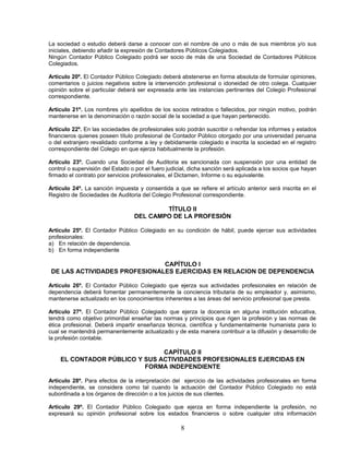 La sociedad o estudio deberá darse a conocer con el nombre de uno o más de sus miembros y/o sus
iniciales, debiendo añadir la expresión de Contadores Públicos Colegiados.
Ningún Contador Público Colegiado podrá ser socio de más de una Sociedad de Contadores Públicos
Colegiados.
Artículo 20º. El Contador Público Colegiado deberá abstenerse en forma absoluta de formular opiniones,
comentarios o juicios negativos sobre la intervención profesional o idoneidad de otro colega. Cualquier
opinión sobre el particular deberá ser expresada ante las instancias pertinentes del Colegio Profesional
correspondiente.
Artículo 21º. Los nombres y/o apellidos de los socios retirados o fallecidos, por ningún motivo, podrán
mantenerse en la denominación o razón social de la sociedad a que hayan pertenecido.
Artículo 22º. En las sociedades de profesionales solo podrán suscribir o refrendar los informes y estados
financieros quienes poseen título profesional de Contador Público otorgado por una universidad peruana
o del extranjero revalidado conforme a ley y debidamente colegiado e inscrita la sociedad en el registro
correspondiente del Colegio en que ejerza habitualmente la profesión.
Artículo 23º. Cuando una Sociedad de Auditoria es sancionada con suspensión por una entidad de
control o supervisión del Estado o por el fuero judicial, dicha sanción será aplicada a los socios que hayan
firmado el contrato por servicios profesionales, el Dictamen, Informe o su equivalente.
Artículo 24º. La sanción impuesta y consentida a que se refiere el artículo anterior será inscrita en el
Registro de Sociedades de Auditoria del Colegio Profesional correspondiente.
TÍTULO II
DEL CAMPO DE LA PROFESIÓN
Artículo 25º. El Contador Público Colegiado en su condición de hábil, puede ejercer sus actividades
profesionales:
a) En relación de dependencia.
b) En forma independiente
CAPÍTULO I
DE LAS ACTIVIDADES PROFESIONALES EJERCIDAS EN RELACION DE DEPENDENCIA
Artículo 26º. El Contador Público Colegiado que ejerza sus actividades profesionales en relación de
dependencia deberá fomentar permanentemente la conciencia tributaria de su empleador y, asimismo,
mantenerse actualizado en los conocimientos inherentes a las áreas del servicio profesional que presta.
Artículo 27º. El Contador Público Colegiado que ejerza la docencia en alguna institución educativa,
tendrá como objetivo primordial enseñar las normas y principios que rigen la profesión y las normas de
ética profesional. Deberá impartir enseñanza técnica, científica y fundamentalmente humanista para lo
cual se mantendrá permanentemente actualizado y de esta manera contribuir a la difusión y desarrollo de
la profesión contable.
CAPÍTULO II
EL CONTADOR PÚBLICO Y SUS ACTIVIDADES PROFESIONALES EJERCIDAS EN
FORMA INDEPENDIENTE
Artículo 28º. Para efectos de la interpretación del ejercicio de las actividades profesionales en forma
independiente, se considera como tal cuando la actuación del Contador Público Colegiado no está
subordinada a los órganos de dirección o a los juicios de sus clientes.
Artículo 29º. El Contador Público Colegiado que ejerza en forma independiente la profesión, no
expresará su opinión profesional sobre los estados financieros o sobre cualquier otra información
8
 