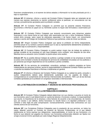 financiera complementaria, si el examen de dichos estados o información no ha sido practicado por él, o
bajo su supervisión.
Artículo 30º. El dictamen, informe u opinión del Contador Público Colegiado debe ser redactado de tal
manera que exprese claramente su opinión profesional sobre el particular, en concordancia con las
normas y procedimientos aprobados para la profesión contable.
Artículo 31º. El Contador Público Colegiado no permitirá que se presente estados financieros,
documentos o informes en papel con su membrete cuando no hayan sido formulados o examinados por
él.
Artículo 32º. El Contador Público Colegiado que teniendo conocimiento para dictaminar estados
financieros a una misma fecha en que hayan sido examinados por otro u otros Contadores Públicos,
evitará dicho encargo, salvo casos de exámenes especiales o de fuerza mayor, con conocimiento
expreso o escrito del Colegio de Contadores Públicos al que pertenece, antes de iniciar sus labores.
Artículo 33º. Ningún Contador Público Colegiado que ejerza la profesión en forma independiente,
permitirá actuar en su nombre a persona distinta que no sea su representante debidamente acreditado o
empleado bajo su autorización y responsabilidad.
Artículo 34º. El Contador Público Colegiado no podrá realizar ningún tipo de trabajo de auditoria o
peritaje contable en las empresas en que haya trabajado como contador, sino después de dos años.
Mientras dure su actuación como Contador no podrá actuar como auditor.
Artículo 35º. No es posible efectuar trabajos de auditoria o peritaje contable en las empresas en donde
se actúa como Contador a través de empresas de servicios de contabilidad vinculadas con los auditores o
por personas que tengan dependencia con los auditores o peritos contables.
Artículo 36º. En los servicios de contabilidad, consultoría, peritajes o auditoria prestados en forma
independiente por personas jurídicas, asume la responsabilidad el profesional Contador Público que firme
o suscriba los estados financieros e informes o dictámenes en general.
Artículo 37º. El informe o Dictamen del Contador Público Colegiado en su calidad de perito, consultor o
auditor independiente deberá estar debidamente sustentado con los papeles de trabajo o
correspondencia en cumplimiento de las Normas Internacionales de Auditoria - NIA´s y/o de las técnicas
contables aprobadas por la profesión en congresos nacionales e internacionales.
TÍTULO III
DE LA RETRIBUCIÓN ECONÓMICA Y ANUNCIO DE SERVICIOS PROFESIONALES
CAPÍTULO I
DE LA RETRIBUCIÓN ECONÓMICA
Artículo 38º. El Contador Público Colegiado deberá determinar con sus clientes o usuarios el monto de
sus honorarios, para lo cual deberá tener en cuenta las labores o funciones a realizar, la responsabilidad
que asume, la importancia de la empresa y otros factores de acuerdo a las circunstancias, de manera
que, por exceso o por defecto, dichos honorarios no resulte lesiva a la dignidad profesional o sea
contraria a toda regla de justa compensación. Consecuentemente, evitará toda controversia con sus
clientes acerca de sus honorarios.
Artículo 39º. Los Contadores Públicos Colegiados para la prestación de sus servicios, en todos los
casos, deberán suscribir un Contrato de Locación de Servicios Profesionales, en el que deberá
establecerse en forma expresa sus obligaciones, responsabilidades, el monto de sus honorarios y la
fecha en que deberán ser pagados los mismos. Los honorarios profesionales deberán ser fijados con
arreglo al arancel mínimo aprobado por cada Colegio Regional (Departamental).
9
 