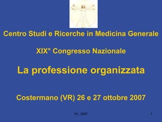 P.L. 2007 1
Centro Studi e Ricerche in Medicina Generale
XIX° Congresso Nazionale
La professione organizzata
Costermano (VR) 26 e 27 ottobre 2007
 