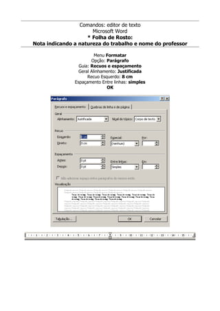 Comandos: editor de texto
                      Microsoft Word
                    * Folha de Rosto:
Nota indicando a natureza do trabalho e nome do professor

                         Menu Formatar
                       Opção: Parágrafo
                 Guia: Recuos e espaçamento
                 Geral Alinhamento: Justificada
                     Recuo Esquerdo: 8 cm
               Espaçamento Entre linhas: simples
                              OK
 