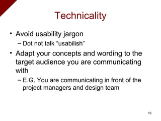 Technicality Avoid usability jargon Dot not talk “usabilish” Adapt your concepts and wording to the target audience you are communicating with E.G.  You are communicating in front of the project managers and design team 