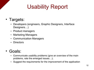 Targets:  Developers (engineers, Graphic Designers, Interface Designers…) Product managers Marketing Managers Communication Managers Directors Goals: Communicate usability problems (give an overview of the main problems, rate the emerged issues…);  Suggest the requirements for the improvement of the application Usability Report 