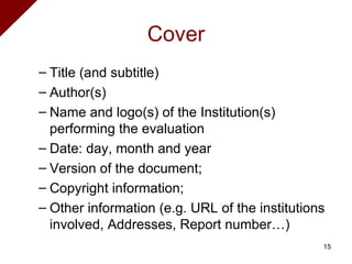 Cover Title (and subtitle) Author(s) Name and logo(s) of the Institution(s) performing the evaluation Date: day, month and year Version of the document;  Copyright information;  Other information (e.g. URL of the institutions involved, Addresses, Report number…)  