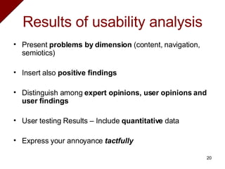 Results of usability analysis Present  problems by dimension  (content, navigation, semiotics) Insert also  positive findings   Distinguish among  expert opinions, user opinions and user findings   User testing Results – Include  quantitative  data   Express your annoyance  tactfully 