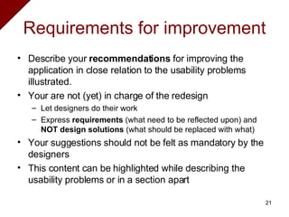 Requirements for improvement Describe your  recommendations  for improving the application in close relation to the usability problems illustrated. Your are not (yet) in charge of the redesign Let designers do their work Express  requirements  (what need to be reflected upon) and  NOT design solutions  (what should be replaced with what) Your suggestions should not be felt as mandatory by the designers This content can be highlighted while describing the usability problems or in a section apart 