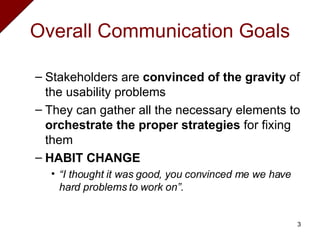 Overall Communication Goals Stakeholders are  convinced of the gravity  of the usability problems They can gather all the necessary elements to  orchestrate the proper strategies  for fixing them HABIT CHANGE “ I thought it was good, you convinced me we have hard problems to work on”. 