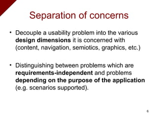 Separation of concerns Decouple a usability problem into the various  design dimensions  it is concerned with (content, navigation, semiotics, graphics, etc.) Distinguishing between problems which are  requirements-independent  and problems  depending on the purpose of the application  (e.g. scenarios supported). 