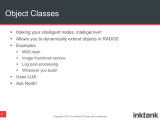  Making your intelligent nodes, intelligent-er!
 Allows you to dynamically extend objects in RADOS
 Examples
 MD5 hash
 Image thumbnail service
 Log post-processing
 Whatever you build!
 Uses LUA
 Ask Noah!
Copyright © 2013 by Inktank | Private and Confidential
Object Classes
17
 
