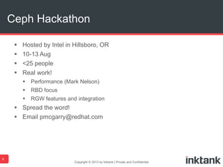  Hosted by Intel in Hillsboro, OR
 10-13 Aug
 <25 people
 Real work!
 Performance (Mark Nelson)
 RBD focus
 RGW features and integration
 Spread the word!
 Email pmcgarry@redhat.com
Copyright © 2013 by Inktank | Private and Confidential
Ceph Hackathon
6
 