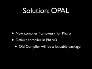Solution: OPAL
• New compiler framework for Pharo
• Default compiler in Pharo3
• Old Compiler will be a loadable package
 