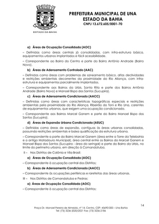 PREFEITURA MUNICIPAL DE UNA
                                              ESTADO DA BAHIA
                                                    CNPJ 13.672.605/0001-70




    a) Áreas de Ocupação Consolidada (AOC)
– Definidas como áreas centrais já consolidadas, com infra-estrutura básica,
equipamentos urbanos implantados e fácil acessibilidade.
– Correspondente ao Bairro do Centro e parte do Bairro Antônio Andrade (Bairro
Novo).
    b) Áreas de Adensamento Controlado (AAC)
– Definidas como áreas com problemas de saneamento básico, altas declividades
e restrições ambientais decorrentes da proximidade do Rio Aliança, com infra-
estrutura e equipamentos parcialmente implantados.
– Correspondente aos Bairros da Urbis, Santa Rita e parte dos Bairros Antônio
Andrade (Bairro Novo) e Manoel Bispo dos Santos (Sucupira).
    c) Áreas de Adensamento Condicionado (AACC)
– Definidas como áreas com características topográficas especiais e restrições
ambientais pela proximidade do Rio Aliança, Ribeirão do Toni e Rio Una, carentes
de equipamentos urbanos, que exigem uma ocupação condicionada.
– Correspondente aos Bairros Marcel Ganem e parte do Bairro Manoel Bispo dos
Santos (Sucupira).
    d) Áreas de Expansão Urbana Condicionada (AEUC)
– Definidas como áreas de expansão, contíguas às áreas urbanas consolidadas,
possuindo restrições ambientais e baixa qualificação da estrutura urbana.
– Correspondente a parte do Bairro Marcel Ganem (área entre a Torre da Telebahia
e o antigo Matadouro Municipal), área central entre os Bairros do Marcel Ganem e
Manoel Bispo dos Santos (Sucupira - área do seringal) e parte do Bairro da Urbis, no
limite do perímetro urbano, em direção à Comandatuba.
II –    Nos Distritos de Colônia e Vila Brasil:
    a) Áreas de Ocupação Consolidada (AOC)
– Correspondente à ocupação central dos Distritos;
    b) Áreas de Adensamento Condicionado (AACC)
– Correspondente às ocupações periféricas e rarefeitas das áreas urbanas.
III –   Nos Distritos de Comandatuba e Pedras:
    a) Áreas de Ocupação Consolidada (AOC)
– Correspondente à ocupação central dos Distritos;




                                                                                            14
           Praça Dr. Manoel Pereira de Almeida, nº 14, Centro, CEP: 45690-000 – Una Bahia
                            Tel: (73) 3236-2020/2021 Fax: (73) 3236-2186
 