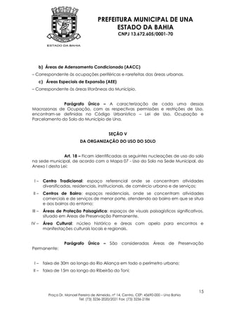 PREFEITURA MUNICIPAL DE UNA
                                             ESTADO DA BAHIA
                                                   CNPJ 13.672.605/0001-70




    b) Áreas de Adensamento Condicionado (AACC)
– Correspondente às ocupações periféricas e rarefeitas das áreas urbanas.
    c) Áreas Especiais de Expansão (AEE)
– Correspondente às áreas litorâneas do Município.


              Parágrafo Único – A caracterização de cada uma dessas
Macrozonas de Ocupação, com as respectivas permissões e restrições de Uso,
encontram-se definidas no Código Urbanístico – Lei de Uso, Ocupação e
Parcelamento do Solo do Município de Una.


                                             SEÇÃO V
                            DA ORGANIZAÇÃO DO USO DO SOLO


                Art. 18 – Ficam identificadas as seguintes nucleações de uso do solo
na sede municipal, de acordo com o Mapa 07 - Uso do Solo na Sede Municipal, do
Anexo I desta Lei:


 I–     Centro Tradicional: espaço referencial onde se concentram atividades
        diversificadas, residenciais, institucionais, de comércio urbano e de serviços;
 II –   Centros de Bairro: espaços residenciais, onde se concentram atividades
        comerciais e de serviços de menor porte, atendendo ao bairro em que se situa
        e aos bairros do entorno;
III –   Áreas de Proteção Paisagística: espaços de visuais paisagísticos significativos,
        situado em Áreas de Preservação Permanente,
IV –    Área Cultural: núcleo histórico e áreas com apelo para encontros e
        manifestações culturais locais e regionais.


                   Parágrafo Único – São consideradas Áreas de Preservação
Permanente:


 I–     faixa de 30m ao longo do Rio Aliança em todo o perímetro urbano;
 II –   faixa de 15m ao longo do Ribeirão do Toni;




                                                                                           15
          Praça Dr. Manoel Pereira de Almeida, nº 14, Centro, CEP: 45690-000 – Una Bahia
                           Tel: (73) 3236-2020/2021 Fax: (73) 3236-2186
 