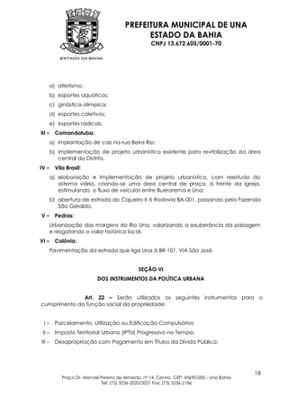 PREFEITURA MUNICIPAL DE UNA
                                               ESTADO DA BAHIA
                                                     CNPJ 13.672.605/0001-70




       a) atletismo;
       b) esportes aquáticos;
       c) ginástica olímpica;
       d) esportes coletivos;
       e) esportes radicais.
III –    Comandatuba:
       a) implantação de cais na rua Beira Rio;
       b) implementação de projeto urbanístico existente para revitalização da área
          central do Distrito.
IV –     Vila Brasil:
       a) elaboração e implementação de projeto urbanístico, com reestudo do
          sistema viário, criando-se uma área central de praça, à frente da Igreja,
          estimulando o fluxo de veículos entre Buerarema e Una;
       b) abertura de estrada do Cajueiro II à Rodovia BA-001, passando pela Fazenda
          São Geraldo.
V–       Pedras:
       Urbanização das margens do Rio Una, valorizando a exuberância da paisagem
       e resgatando o valor histórico local.
VI –     Colônia:
       Pavimentação da estrada que liga Una à BR-101, VIA São José.


                                               SEÇÃO VI
                            DOS INSTRUMENTOS DA POLÍTICA URBANA


              Art. 22 – Serão utilizados os seguintes instrumentos para o
cumprimento da função social da propriedade:


 I–      Parcelamento, Utilização ou Edificação Compulsórios;
 II –    Imposto Territorial Urbano (IPTU) Progressivo no Tempo;
III –    Desapropriação com Pagamento em Títulos da Dívida Pública;




                                                                                             18
            Praça Dr. Manoel Pereira de Almeida, nº 14, Centro, CEP: 45690-000 – Una Bahia
                             Tel: (73) 3236-2020/2021 Fax: (73) 3236-2186
 