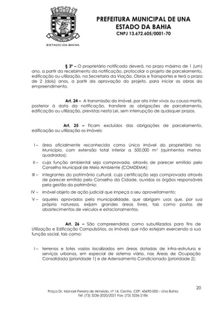 PREFEITURA MUNICIPAL DE UNA
                                             ESTADO DA BAHIA
                                                   CNPJ 13.672.605/0001-70




                  § 3º – O proprietário notificado deverá, no prazo máximo de 1 (um)
ano, a partir do recebimento da notificação, protocolar o projeto de parcelamento,
edificação ou utilização, na Secretaria da Viação, Obras e Transportes e terá o prazo
de 2 (dois) anos, a partir da aprovação do projeto, para iniciar as obras do
empreendimento.


                Art. 24 – A transmissão do imóvel, por ato inter vivos ou causa mortis,
posterior à data da notificação, transfere as obrigações de parcelamento,
edificação ou utilização, previstas nesta Lei, sem interrupção de quaisquer prazos.


               Art. 25 – Ficam excluídos das obrigações de parcelamento,
edificação ou utilização os imóveis:


 I–     área oficialmente reconhecida como único imóvel do proprietário no
        Município, com extensão total inferior a 500,000 m 2 (quinhentos metros
        quadrados);
 II –   cuja função ambiental seja comprovada, através de parecer emitido pelo
        Conselho Municipal de Meio Ambiente (COMDEMA);
III –   integrantes do patrimônio cultural, cuja certificação seja comprovada através
        de parecer emitido pelo Conselho da Cidade, ouvidos os órgãos responsáveis
        pela gestão do patrimônio;
IV –    imóvel objeto de ação judicial que impeça o seu aproveitamento;
V–      aqueles aprovados pela municipalidade, que abrigam usos que, por sua
        própria natureza, exijam grandes áreas livres, tais como postos de
        abastecimentos de veículos e estacionamentos.


                  Art. 26 – São compreendidos como subutilizados para fins de
Utilização e Edificação Compulsórios, os imóveis que não estejam exercendo a sua
função social, tais como:


 I–     terrenos e lotes vazios localizados em áreas dotadas de infra–estrutura e
        serviços urbanos, em especial de sistema viário, nas Áreas de Ocupação
        Consolidada (prioridade 1) e de Adensamento Condicionado (prioridade 2);




                                                                                           20
          Praça Dr. Manoel Pereira de Almeida, nº 14, Centro, CEP: 45690-000 – Una Bahia
                           Tel: (73) 3236-2020/2021 Fax: (73) 3236-2186
 