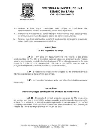 PREFEITURA MUNICIPAL DE UNA
                                             ESTADO DA BAHIA
                                                   CNPJ 13.672.605/0001-70




 II –   terrenos e lotes cujas construções não atinjam o coeficiente                       de
        aproveitamento mínimo estabelecido para a zona específica;
III –   edificações inacabadas ou paralisadas por mais de cinco anos, desocupadas
        ou em ruínas, excetuando aquelas objeto de pendências jurídicas;
IV –    terrenos cuja área seja igual ou superior à estabelecida para a zona e que não
        sejam destinados a equipamentos públicos.


                                           SUB-SEÇÃO II
                                 Do IPTU Progressivo no Tempo


               Art. 27 – Em caso de descumprimento das etapas e dos prazos
estabelecidos no Art. 23°, o Município aplicará alíquotas progressivas do imposto
sobre a propriedade predial e territorial urbana (IPTU), majoradas anualmente pelo
prazo de 5 (cinco) anos consecutivos, até que o proprietário cumpra com a
obrigação de parcelar, edificar ou utilizar, conforme o caso.


               § 1º – É vedada a concessão de isenções ou de anistias relativas à
tributação progressiva de que trata este artigo.


                   § 2º – Lei municipal definirá o valor das alíquotas referidas no caput
deste artigo.


                                           SUB-SEÇÃO III
            Da Desapropriação com Pagamento em Títulos da Dívida Pública


               Art. 28 – Decorridos 5 (cinco) anos de cobrança do IPTU progressivo
no tempo, sem que o proprietário tenha cumprido a obrigação de parcelamento,
edificação e utilização, o Município poderá proceder a desapropriação do imóvel
com pagamento em títulos da dívida pública, nos termos do art.182 da Constituição
Federal de 1988 e do artigo 8º da Lei nº. 10.257, de 2001.




                                                                                           21
          Praça Dr. Manoel Pereira de Almeida, nº 14, Centro, CEP: 45690-000 – Una Bahia
                           Tel: (73) 3236-2020/2021 Fax: (73) 3236-2186
 