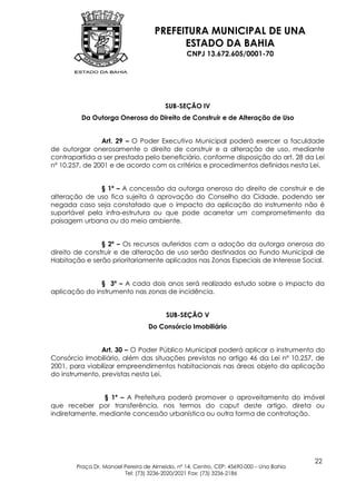 PREFEITURA MUNICIPAL DE UNA
                                          ESTADO DA BAHIA
                                                CNPJ 13.672.605/0001-70




                                        SUB-SEÇÃO IV
         Da Outorga Onerosa do Direito de Construir e de Alteração de Uso


                Art. 29 – O Poder Executivo Municipal poderá exercer a faculdade
de outorgar onerosamente o direito de construir e a alteração de uso, mediante
contrapartida a ser prestada pelo beneficiário, conforme disposição do art. 28 da Lei
nº 10.257, de 2001 e de acordo com os critérios e procedimentos definidos nesta Lei.


               § 1º – A concessão da outorga onerosa do direito de construir e de
alteração de uso fica sujeita à aprovação do Conselho da Cidade, podendo ser
negada caso seja constatado que o impacto da aplicação do instrumento não é
suportável pela infra-estrutura ou que pode acarretar um comprometimento da
paisagem urbana ou do meio ambiente.


                § 2º – Os recursos auferidos com a adoção da outorga onerosa do
direito de construir e de alteração de uso serão destinados ao Fundo Municipal de
Habitação e serão prioritariamente aplicados nas Zonas Especiais de Interesse Social.


               § 3º – A cada dois anos será realizado estudo sobre o impacto da
aplicação do instrumento nas zonas de incidência.


                                        SUB-SEÇÃO V
                                 Do Consórcio Imobiliário


                Art. 30 – O Poder Público Municipal poderá aplicar o instrumento do
Consórcio Imobiliário, além das situações previstas no artigo 46 da Lei nº 10.257, de
2001, para viabilizar empreendimentos habitacionais nas áreas objeto da aplicação
do instrumento, previstas nesta Lei.


                § 1º – A Prefeitura poderá promover o aproveitamento do imóvel
que receber por transferência, nos termos do caput deste artigo, direta ou
indiretamente, mediante concessão urbanística ou outra forma de contratação.




                                                                                        22
       Praça Dr. Manoel Pereira de Almeida, nº 14, Centro, CEP: 45690-000 – Una Bahia
                        Tel: (73) 3236-2020/2021 Fax: (73) 3236-2186
 