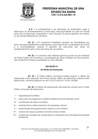 PREFEITURA MUNICIPAL DE UNA
                                              ESTADO DA BAHIA
                                                    CNPJ 13.672.605/0001-70




                 § 2º – A contrapartida a ser destinada ao proprietário, após a
 efetivação do empreendimento consorciado, será equivalente ao valor do imóvel
 antes da sua execução, respeitado o valor lançado na planta genérica de valores
 no ato da formalização do consórcio.


               Art. 31 – Os consórcios imobiliários deverão ser formalizados por
 termo de responsabilidade e participação, pactuado entre o proprietário do imóvel
 e a Municipalidade, visando à garantia da execução das obras do
 empreendimento, bem como das obras de uso público.


                Art. 32 – O consórcio será utilizado apenas quando houver interesse
 do Poder Público de incentivar a urbanização de áreas dotadas de infra-estrutura,
 que contenham terrenos subutilizados ou não utilizados.


                                            SUB-SEÇÃO VI
                                     Do Direito de Preempção


                 Art. 33 – O Poder Público Municipal poderá exercer o direito de
 preempção para aquisição de imóvel urbano objeto de alienação onerosa entre
 particulares, conforme disposto nos arts. 25 a 27 da Lei nº 10.257, de 2001.


                 Art. 34 – O direito de preempção será exercido sempre que o Poder
 Público necessitar de áreas para:


  I–     regularização fundiária;
 II –    execução de programas e projetos habitacionais de interesse social;
 III –   constituição de reserva fundiária;
IV –     ordenamento e direcionamento da expansão urbana;
 V–      implantação de equipamentos urbanos e comunitários;
VI –     criação de espaços públicos de lazer e áreas verdes;
VII –    criação de unidades de conservação ou proteção de outras áreas de interesse
         ambiental;




                                                                                            23
           Praça Dr. Manoel Pereira de Almeida, nº 14, Centro, CEP: 45690-000 – Una Bahia
                            Tel: (73) 3236-2020/2021 Fax: (73) 3236-2186
 
