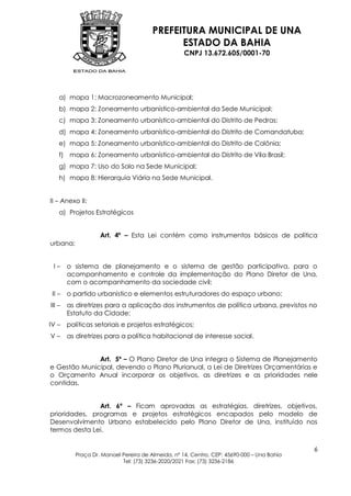 PREFEITURA MUNICIPAL DE UNA
                                             ESTADO DA BAHIA
                                                   CNPJ 13.672.605/0001-70




    a) mapa 1: Macrozoneamento Municipal;
    b) mapa 2: Zoneamento urbanístico-ambiental da Sede Municipal;
    c) mapa 3: Zoneamento urbanístico-ambiental do Distrito de Pedras;
    d) mapa 4: Zoneamento urbanístico-ambiental do Distrito de Comandatuba;
    e) mapa 5: Zoneamento urbanístico-ambiental do Distrito de Colônia;
    f) mapa 6: Zoneamento urbanístico-ambiental do Distrito de Vila Brasil;
    g) mapa 7: Uso do Solo na Sede Municipal;
    h) mapa 8: Hierarquia Viária na Sede Municipal.


II – Anexo II:
    a) Projetos Estratégicos


                   Art. 4º – Esta Lei contém como instrumentos básicos de política
urbana:


 I–     o sistema de planejamento e o sistema de gestão participativa, para o
        acompanhamento e controle da implementação do Plano Diretor de Una,
        com o acompanhamento da sociedade civil;
 II –   o partido urbanístico e elementos estruturadores do espaço urbano;
III –   as diretrizes para a aplicação dos instrumentos de política urbana, previstos no
        Estatuto da Cidade;
IV –    políticas setoriais e projetos estratégicos;
V–      as diretrizes para a política habitacional de interesse social.


              Art. 5º – O Plano Diretor de Una integra o Sistema de Planejamento
e Gestão Municipal, devendo o Plano Plurianual, a Lei de Diretrizes Orçamentárias e
o Orçamento Anual incorporar os objetivos, as diretrizes e as prioridades nele
contidas.


               Art. 6º – Ficam aprovadas as estratégias, diretrizes, objetivos,
prioridades, programas e projetos estratégicos encapados pelo modelo de
Desenvolvimento Urbano estabelecido pelo Plano Diretor de Una, instituído nos
termos desta Lei.


                                                                                           6
          Praça Dr. Manoel Pereira de Almeida, nº 14, Centro, CEP: 45690-000 – Una Bahia
                           Tel: (73) 3236-2020/2021 Fax: (73) 3236-2186
 