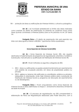 PREFEITURA MUNICIPAL DE UNA
                                              ESTADO DA BAHIA
                                                    CNPJ 13.672.605/0001-70




VIII –   proteção de áreas ou edificações de interesse histórico, cultural ou paisagístico.


               Art. 35 – Lei municipal estabelecerá os limites das áreas indicadas
 como passíveis do direito de preempção na presente Lei, podendo incluir outras
 áreas quando constatado o interesse público para os fins previstos no Art. 23° desta
 Lei.


                 Parágrafo Único – O direito de preempção não será exercido nos
 lotes com área igual ou inferior a 500,00m ² (quinhentos metros quadrados).


                                           SUB-SEÇÃO VII
                           Zonas Especiais de Interesse Social (ZEIS)


                Art. 36 – Zonas Especiais de Interesse Social, ZEIS, são aquelas
 destinadas à implementação de programas de regularização urbanística, fundiária e
 à produção, manutenção ou qualificação de Habitação de Interesse Social, HIS.


                    Art. 37 – Ficam instituídas as seguintes categorias de ZEIS:


   I–    ZEIS I - áreas ou edificações ocupadas predominantemente por assentamentos
         com padrão de ocupação precário, em áreas de propriedade pública ou
         privada;
  II –   ZEIS II - glebas ou terrenos não edificados ou subutilizados, públicos ou privados,
         adequados à urbanização, onde haja interesse público para a produção de
         Habitação de Interesse Social ou programas de relocação de assentamentos
         ou de desabrigados.


                  Parágrafo Único – Ficam enquadrados como Zonas Especiais de
 Interesse Social as áreas delimitadas no Mapa 2 - Zoneamento Urbanístico-Ambiental
 da Sede Municipal.


               Art. 38 – O processo de regularização nas ZEIS compreenderá a
 elaboração de Plano de Regularização elaborado pelo Poder Executivo, com a



                                                                                            24
           Praça Dr. Manoel Pereira de Almeida, nº 14, Centro, CEP: 45690-000 – Una Bahia
                            Tel: (73) 3236-2020/2021 Fax: (73) 3236-2186
 