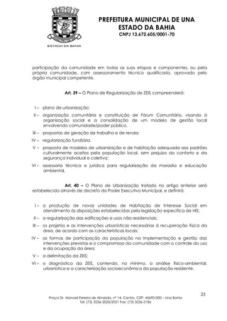 PREFEITURA MUNICIPAL DE UNA
                                           ESTADO DA BAHIA
                                                 CNPJ 13.672.605/0001-70




participação da comunidade em todas as suas etapas e componentes, ou pela
própria comunidade, com assessoramento técnico qualificado, aprovado pelo
órgão municipal competente.


                 Art. 39 – O Plano de Regularização de ZEIS compreenderá:


 I – plano de urbanização;
II – organização comunitária e constituição de Fórum Comunitário, visando à
     organização social e a consolidação de um modelo de gestão local
     envolvendo comunidade/poder público.
III – propostas de geração de trabalho e de renda;
IV – regularização fundiária,
V – proposta de modelos de urbanização e de habitação adequada aos padrões
    culturalmente aceitos pela população local, sem prejuízo do conforto e da
    segurança individual e coletiva;
VI – assessoria técnica e jurídica para regularização da moradia e educação
     ambiental.


               Art. 40 – O Plano de Urbanização tratado no artigo anterior será
estabelecido através de decreto do Poder Executivo Municipal, e definirá:


 I – a produção de novas unidades de Habitação de Interesse Social em
     atendimento às disposições estabelecidas pela legislação específica de HIS;
II – a regularização das edificações e usos não residenciais;
III – os projetos e as intervenções urbanísticas necessárias à recuperação física da
      área, de acordo com as características locais;
IV – as formas de participação da população na implementação e gestão das
     intervenções previstas e o compromisso da comunidade com o controle do uso
     e da ocupação da área;
V – a delimitação da ZEIS;
VI – o diagnóstico da ZEIS, contendo, no mínimo, a análise físico-ambiental,
     urbanística e a caracterização socioeconômica da população residente.




                                                                                         25
        Praça Dr. Manoel Pereira de Almeida, nº 14, Centro, CEP: 45690-000 – Una Bahia
                         Tel: (73) 3236-2020/2021 Fax: (73) 3236-2186
 