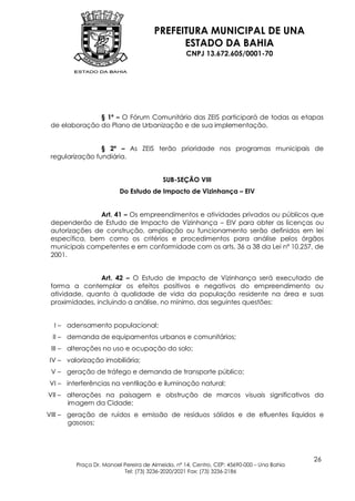 PREFEITURA MUNICIPAL DE UNA
                                           ESTADO DA BAHIA
                                                 CNPJ 13.672.605/0001-70




               § 1º – O Fórum Comunitário das ZEIS participará de todas as etapas
 de elaboração do Plano de Urbanização e de sua implementação.


                 § 2º – As ZEIS terão prioridade nos programas municipais de
 regularização fundiária.


                                        SUB-SEÇÃO VIII
                        Do Estudo de Impacto de Vizinhança – EIV


               Art. 41 – Os empreendimentos e atividades privados ou públicos que
 dependerão de Estudo de Impacto de Vizinhança – EIV para obter as licenças ou
 autorizações de construção, ampliação ou funcionamento serão definidos em lei
 específica, bem como os critérios e procedimentos para análise pelos órgãos
 municipais competentes e em conformidade com os arts. 36 a 38 da Lei nº 10.257, de
 2001.


                 Art. 42 – O Estudo de Impacto de Vizinhança será executado de
 forma a contemplar os efeitos positivos e negativos do empreendimento ou
 atividade, quanto à qualidade de vida da população residente na área e suas
 proximidades, incluindo a análise, no mínimo, das seguintes questões:


  I – adensamento populacional;
 II – demanda de equipamentos urbanos e comunitários;
 III – alterações no uso e ocupação do solo;
IV – valorização imobiliária;
 V – geração de tráfego e demanda de transporte público;
VI – interferências na ventilação e iluminação natural;
VII – alterações na paisagem e obstrução de marcos visuais significativos da
      imagem da Cidade;
VIII – geração de ruídos e emissão de resíduos sólidos e de efluentes líquidos e
       gasosos;




                                                                                         26
        Praça Dr. Manoel Pereira de Almeida, nº 14, Centro, CEP: 45690-000 – Una Bahia
                         Tel: (73) 3236-2020/2021 Fax: (73) 3236-2186
 