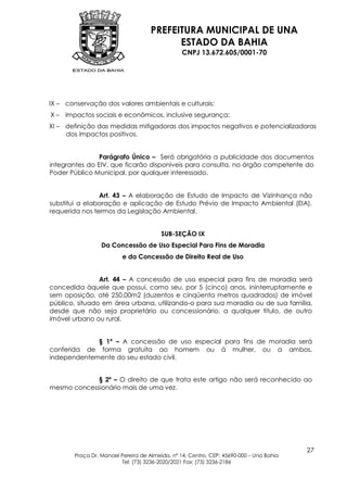 PREFEITURA MUNICIPAL DE UNA
                                           ESTADO DA BAHIA
                                                 CNPJ 13.672.605/0001-70




IX – conservação dos valores ambientais e culturais;
X – impactos sociais e econômicos, inclusive segurança;
XI – definição das medidas mitigadoras dos impactos negativos e potencializadoras
     dos impactos positivos.


                Parágrafo Único – Será obrigatória a publicidade dos documentos
integrantes do EIV, que ficarão disponíveis para consulta, no órgão competente do
Poder Público Municipal, por qualquer interessado.


                Art. 43 – A elaboração de Estudo de Impacto de Vizinhança não
substitui a elaboração e aplicação de Estudo Prévio de Impacto Ambiental (EIA),
requerida nos termos da Legislação Ambiental.


                                         SUB-SEÇÃO IX
                  Da Concessão de Uso Especial Para Fins de Moradia
                          e da Concessão de Direito Real de Uso


                Art. 44 – A concessão de uso especial para fins de moradia será
concedida àquele que possui, como seu, por 5 (cinco) anos, ininterruptamente e
sem oposição, até 250,00m2 (duzentos e cinqüenta metros quadrados) de imóvel
público, situado em área urbana, utilizando-o para sua moradia ou de sua família,
desde que não seja proprietário ou concessionário, a qualquer título, de outro
imóvel urbano ou rural.


             § 1º – A concessão de uso especial para fins de moradia será
conferida de forma gratuita ao homem ou à mulher, ou a ambos,
independentemente do seu estado civil.


             § 2º – O direito de que trata este artigo não será reconhecido ao
mesmo concessionário mais de uma vez.




                                                                                         27
        Praça Dr. Manoel Pereira de Almeida, nº 14, Centro, CEP: 45690-000 – Una Bahia
                         Tel: (73) 3236-2020/2021 Fax: (73) 3236-2186
 