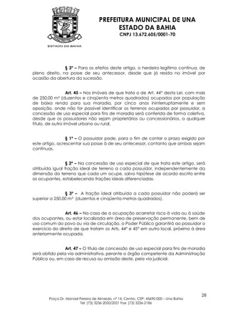 PREFEITURA MUNICIPAL DE UNA
                                           ESTADO DA BAHIA
                                                 CNPJ 13.672.605/0001-70




                § 3º – Para os efeitos deste artigo, o herdeiro legítimo continua, de
pleno direito, na posse de seu antecessor, desde que já resida no imóvel por
ocasião da abertura da sucessão.


                  Art. 45 – Nos imóveis de que trata o de Art. 44° desta Lei, com mais
de 250,00 m² (duzentos e cinqüenta metros quadrados) ocupados por população
de baixa renda para sua moradia, por cinco anos ininterruptamente e sem
oposição, onde não for possível identificar os terrenos ocupados por possuidor, a
concessão de uso especial para fins de moradia será conferida de forma coletiva,
desde que os possuidores não sejam proprietários ou concessionários, a qualquer
título, de outro imóvel urbano ou rural.


                 § 1º – O possuidor pode, para o fim de contar o prazo exigido por
este artigo, acrescentar sua posse à de seu antecessor, contanto que ambas sejam
contínuas.


                 § 2º – Na concessão de uso especial de que trata este artigo, será
atribuída igual fração ideal de terreno a cada possuidor, independentemente da
dimensão do terreno que cada um ocupe, salvo hipótese de acordo escrito entre
os ocupantes, estabelecendo frações ideais diferenciadas.


                § 3º – A fração ideal atribuída a cada possuidor não poderá ser
superior a 250,00 m² (duzentos e cinqüenta metros quadrados).


                Art. 46 – No caso de a ocupação acarretar risco à vida ou à saúde
dos ocupantes, ou estar localizada em área de preservação permanente, bem de
uso comum do povo ou via de circulação, o Poder Público garantirá ao possuidor o
exercício do direito de que tratam os Arts. 44° e 45° em outro local, próximo à área
anteriormente ocupada.


                Art. 47 – O título de concessão de uso especial para fins de moradia
será obtido pela via administrativa, perante o órgão competente da Administração
Pública ou, em caso de recusa ou omissão deste, pela via judicial.




                                                                                         28
        Praça Dr. Manoel Pereira de Almeida, nº 14, Centro, CEP: 45690-000 – Una Bahia
                         Tel: (73) 3236-2020/2021 Fax: (73) 3236-2186
 