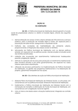 PREFEITURA MUNICIPAL DE UNA
                                             ESTADO DA BAHIA
                                                   CNPJ 13.672.605/0001-70




                                            SEÇÃO VII
                                         DA HABITAÇÃO


                Art. 54 – A Política Municipal de Habitação deverá garantir a função
social da propriedade urbana e o direito à moradia digna, através dos seguintes
objetivos:


 I–     democratização do acesso à terra urbana dotada de infra-estrutura e serviços
        públicos, para a produção de moradia digna à todos, em especial para a
        população de baixa renda, assegurando a equidade social;
 II –   melhoria das condições de habitabilidade do ambiente                               urbano,
        proporcionando a integração das classes sociais no território;
III –   articulação da Política Municipal de Habitação com as demais políticas
        setoriais, em especial com as políticas sociais, visando ampliar a inclusão social
        das famílias beneficiadas;
IV –    coibição das ocupações por assentamentos habitacionais inadequados
        perante a legislação vigente;
V–      estímulo à captação de recursos para produção e investimentos habitacionais
        pela iniciativa privada e por entes governamentais, em especial nos vazios
        urbanos aptos para urbanização;
VI –    utilização de processo participativo na implementação da Política Municipal
        de Habitação, na gestão dos programas habitacionais e na elaboração de
        projetos, garantindo transparência nas ações.


                   Art. 55 – São diretrizes de ação da Política Municipal de Habitação:


 I–     elaborar Plano Municipal de Habitação de Interesse Social, a curto prazo, em
        consonância com as políticas Municipal, Estadual e Nacional de Habitação;
 II –   implementar a Política Municipal de Habitação de Interesse Social com a
        nomeação do Conselho e efetivação do Fundo Municipal de Habitação, em
        consonância com a legislação nacional vigente;
III –   criar um banco de dados sobre a situação habitacional, integrado ao controle
        urbano;




                                                                                               30
          Praça Dr. Manoel Pereira de Almeida, nº 14, Centro, CEP: 45690-000 – Una Bahia
                           Tel: (73) 3236-2020/2021 Fax: (73) 3236-2186
 
