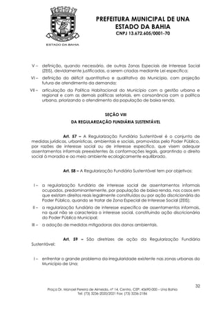 PREFEITURA MUNICIPAL DE UNA
                                              ESTADO DA BAHIA
                                                    CNPJ 13.672.605/0001-70




 V–      definição, quando necessário, de outras Zonas Especiais de Interesse Social
         (ZEIS), devidamente justificadas, a serem criadas mediante Lei específica;
VI –     definição do déficit quantitativo e qualitativo do Município, com projeção
         futura de atendimento da demanda;
VII –    articulação da Política Habitacional do Município com a gestão urbana e
         regional e com as demais políticas setoriais, em consonância com a política
         urbana, priorizando o atendimento da população de baixa renda.


                                             SEÇÃO VIII
                         DA REGULARIZAÇÃO FUNDIÁRIA SUSTENTÁVEL


                Art. 57 – A Regularização Fundiária Sustentável é o conjunto de
 medidas jurídicas, urbanísticas, ambientais e sociais, promovidas pelo Poder Público,
 por razões de interesse social ou de interesse específico, que visem adequar
 assentamentos informais preexistentes às conformações legais, garantindo o direito
 social à moradia e ao meio ambiente ecologicamente equilibrado.


                    Art. 58 – A Regularização Fundiária Sustentável tem por objetivos:


  I–     a regularização fundiária de interesse social de assentamentos informais
         ocupados, predominantemente, por população de baixa renda, nos casos em
         que existam direitos reais legalmente constituídos ou por ação discricionária do
         Poder Público, quando se tratar de Zona Especial de Interesse Social (ZEIS);
 II –    a regularização fundiária de interesse específico de assentamentos informais,
         na qual não se caracteriza o interesse social, constituindo ação discricionária
         do Poder Público Municipal;
 III –   a adoção de medidas mitigadoras dos danos ambientais.


                    Art. 59 – São diretrizes de ação da Regularização Fundiária
 Sustentável:


  I–     enfrentar o grande problema da irregularidade existente nas zonas urbanas do
         Município de Una;




                                                                                            32
           Praça Dr. Manoel Pereira de Almeida, nº 14, Centro, CEP: 45690-000 – Una Bahia
                            Tel: (73) 3236-2020/2021 Fax: (73) 3236-2186
 