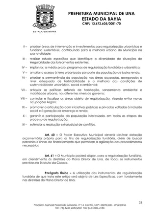 PREFEITURA MUNICIPAL DE UNA
                                              ESTADO DA BAHIA
                                                    CNPJ 13.672.605/0001-70




  II –   priorizar áreas de intervenção e investimentos para regularização urbanística e
         fundiária sustentável, contribuindo para a melhoria urbana do Município na
         sua totalidade;
 III –   realizar estudo específico que identifique a diversidade de situações de
         irregularidade dos loteamentos existentes;
 IV –    implantar, a médio prazo, programas de regularização fundiária e urbanística;
 V–      ampliar o acesso à terra urbanizada por parte da população de baixa renda;
 VI –    priorizar a permanência da população nas áreas ocupadas, assegurados o
         nível adequado de habitabilidade e a melhoria das condições de
         sustentabilidade urbanística, social e ambiental;
VII –    articular as políticas setoriais de habitação, saneamento ambiental e
         mobilidade urbana, nos diferentes níveis de governo;
VIII –   controlar e fiscalizar as áreas objeto de regularização, visando evitar novas
         ocupações ilegais;
 IX –    promover a articulação com iniciativas públicas e privadas voltadas à inclusão
         social e à geração de emprego e renda;
  X–     garantir a participação da população interessada, em todas as etapas do
         processo de regularização;
 XI –    estimular a resolução extrajudicial de conflitos.


                 Art. 60 – O Poder Executivo Municipal deverá destinar dotação
 orçamentária própria para os fins de regularização fundiária, além de buscar
 parcerias e linhas de financiamento que permitam a agilização dos procedimentos
 necessários.


                  Art. 61 – O Município poderá dispor, para a regularização fundiária,
 em atendimento às diretrizes do Plano Diretor de Una, de todos os instrumentos
 previstos no Estatuto da Cidade.


                  Parágrafo Único – A utilização dos instrumentos de regularização
 fundiária de que trata este artigo será objeto de Leis Específicas, com fundamento
 nas diretrizes do Plano Diretor de Una.




                                                                                            33
           Praça Dr. Manoel Pereira de Almeida, nº 14, Centro, CEP: 45690-000 – Una Bahia
                            Tel: (73) 3236-2020/2021 Fax: (73) 3236-2186
 