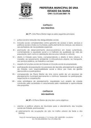 PREFEITURA MUNICIPAL DE UNA
                                               ESTADO DA BAHIA
                                                     CNPJ 13.672.605/0001-70




                                              CAPÍTULO II
                                           DOS PRINCÍPIOS


                     Art. 7º – Este Plano Diretor rege-se pelos seguintes princípios:


   I–     justiça social e redução das desigualdades sociais;
  II –    inclusão social, compreendida como garantia de acesso a bens, serviços e
          políticas sociais a todos os munícipes, particularmente às crianças, aos idosos e
          aos portadores de necessidades especiais;
 III –    promoção do desenvolvimento sócio-econômico em bases sustentáveis,
          contemplando a equidade social e a melhoria da qualidade de vida da
          população, bem como a valorização dos recursos naturais e culturais;
 IV –     direito à Cidade para todos, compreendendo o direito à terra urbana, à
          moradia, ao saneamento ambiental, à infra-estrutura urbana, ao transporte,
          aos serviços públicos, ao trabalho e ao lazer;
 V–       respeito às funções sociais da Cidade e à função social da propriedade;
 VI –     participação da população nos processos de decisão, planejamento e gestão
          da Cidade, com responsabilidade social e ética, por meio da gestão
          democrática e participativa;
VII –     compreensão do Plano Diretor de Una como parte de um processo de
          planejamento municipal permanente e contínuo, baseado na participação,
          negociação e cooperação;
VIII –    visão estratégica de planejamento, respaldada num projeto de cidade
          construído pela sociedade e caracterizada pela viabilidade e oportunidade
          das propostas.


                                             CAPÍTULO III
                                           DOS OBJETIVOS


                     Art. 8º – O Plano Diretor de Una tem como objetivos:


   I–     orientar a política urbana do Município para o atendimento das funções
          sociais da Cidade, promovendo:
         a) adensamento da ocupação do solo na malha urbana da Sede e dos
            Distritos;
                                                                                             7
            Praça Dr. Manoel Pereira de Almeida, nº 14, Centro, CEP: 45690-000 – Una Bahia
                             Tel: (73) 3236-2020/2021 Fax: (73) 3236-2186
 